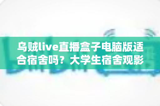 乌贼live直播盒子电脑版适合宿舍吗?大学生宿舍观影体验全面解析与实用指南 乌贼live直播盒子电脑版适合宿舍吗?大学生宿舍观影体验全面解析与实用指南