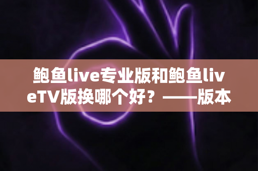 鲍鱼live专业版和鲍鱼liveTV版换哪个好?——版本对比、场景选择与实用建议全解析 鲍鱼live专业版和鲍鱼liveTV版换哪个好?——版本对比、场景选择与实用建议全解析