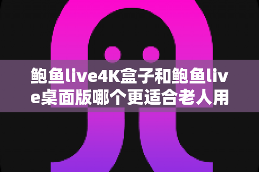 鲍鱼live4K盒子和鲍鱼live桌面版哪个更适合老人用？超全对比指南助您为长辈选对观影设备