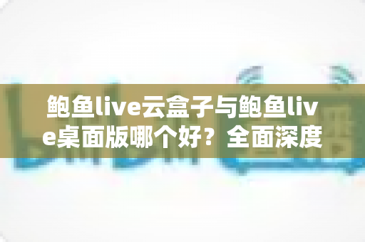 鲍鱼live云盒子与鲍鱼live桌面版哪个好?全面深度对比解析助你轻松选对工具 鲍鱼live云盒子与鲍鱼live桌面版哪个好?全面深度对比解析助你轻松选对工具