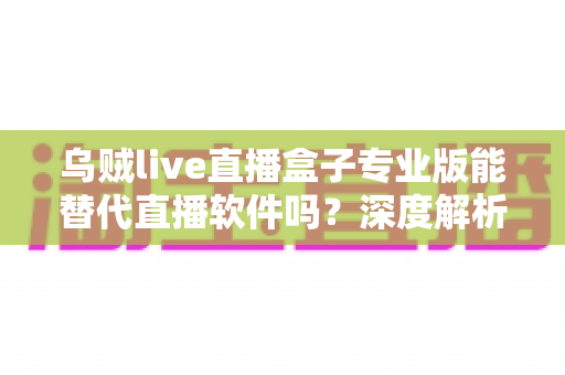 乌贼live直播盒子专业版能替代直播软件吗？深度解析直播工具的选择与使用指南