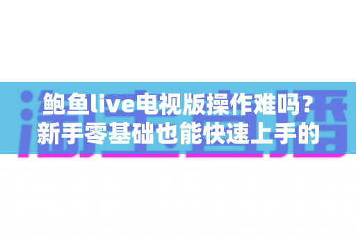 鲍鱼live电视版操作难吗?新手零基础也能快速上手的电视大屏直播软件全攻略 鲍鱼live电视版操作难吗?新手零基础也能快速上手的电视大屏直播软件全攻略