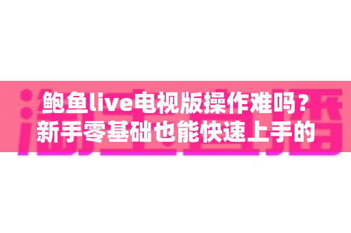 鲍鱼live电视版操作难吗?新手零基础也能快速上手的电视大屏直播软件全攻略 鲍鱼live电视版操作难吗?新手零基础也能快速上手的电视大屏直播软件全攻略