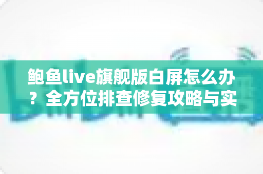 鲍鱼live旗舰版白屏怎么办？全方位排查修复攻略与实用预防技巧一网打尽
