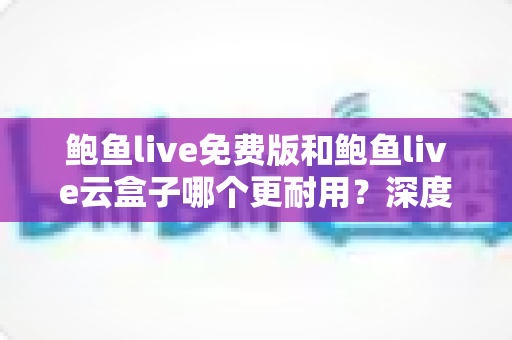 鲍鱼live免费版和鲍鱼live云盒子哪个更耐用?深度对比评测,帮你选到长期好用的观影方案 鲍鱼live免费版和鲍鱼live云盒子哪个更耐用?深度对比评测,帮你选到长期好用的观影方案