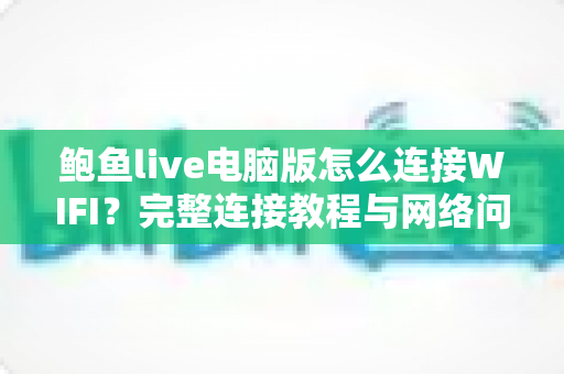 鲍鱼live电脑版怎么连接WIFI？完整连接教程与网络问题排查全指南