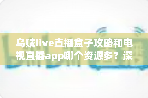 乌贼live直播盒子攻略和电视直播app哪个资源多？深度对比与实用选择指南