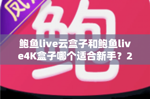 鲍鱼live云盒子和鲍鱼live4K盒子哪个适合新手？2025年新手选购电视盒子的完整指南与深度对比