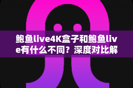 鲍鱼live4K盒子和鲍鱼live有什么不同？深度对比解析帮你选对产品