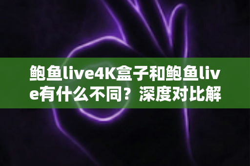 鲍鱼live4K盒子和鲍鱼live有什么不同？深度对比解析帮你选对产品