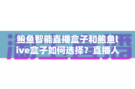 鲍鱼智能直播盒子和鲍鱼live盒子如何选择?直播人必看的设备选购全解析 鲍鱼智能直播盒子和鲍鱼live盒子如何选择?直播人必看的设备选购全解析