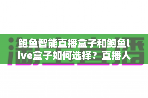 鲍鱼智能直播盒子和鲍鱼live盒子如何选择?直播人必看的设备选购全解析 鲍鱼智能直播盒子和鲍鱼live盒子如何选择?直播人必看的设备选购全解析