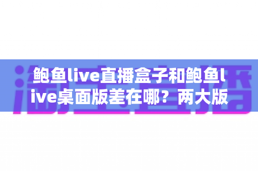 鲍鱼live直播盒子和鲍鱼live桌面版差在哪?两大版本核心区别全解析与实用选择指南 鲍鱼live直播盒子和鲍鱼live桌面版差在哪?两大版本核心区别全解析与实用选择指南