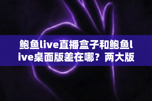 鲍鱼live直播盒子和鲍鱼live桌面版差在哪?两大版本核心区别全解析与实用选择指南 鲍鱼live直播盒子和鲍鱼live桌面版差在哪?两大版本核心区别全解析与实用选择指南