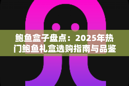 鲍鱼盒子盘点：2025年热门鲍鱼礼盒选购指南与品鉴全攻略