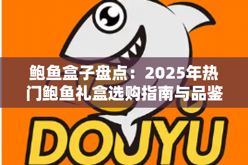 鲍鱼盒子盘点：2025年热门鲍鱼礼盒选购指南与品鉴全攻略