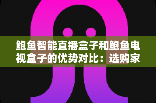 鲍鱼智能直播盒子和鲍鱼电视盒子的优势对比：选购家庭影音盒子前必读的深度测评指南
