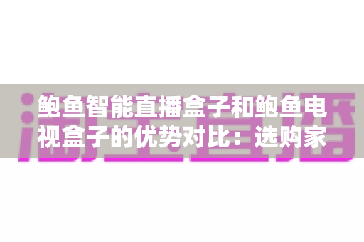 鲍鱼智能直播盒子和鲍鱼电视盒子的优势对比：选购家庭影音盒子前必读的深度测评指南