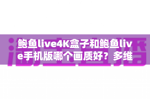 鲍鱼live4K盒子和鲍鱼live手机版哪个画质好？多维度深度对比与观影选购指南