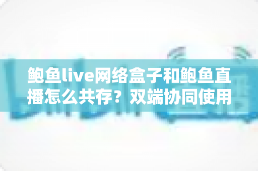 鲍鱼live网络盒子和鲍鱼直播怎么共存？双端协同使用全攻略与实用技巧详解