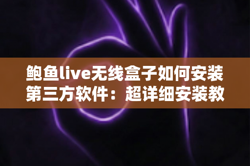 鲍鱼live无线盒子如何安装第三方软件：超详细安装教程与实用技巧全攻略