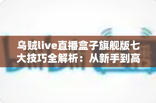 乌贼live直播盒子旗舰版七大技巧全解析：从新手到高手的进阶使用指南