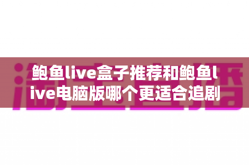 鲍鱼live盒子推荐和鲍鱼live电脑版哪个更适合追剧?两款版本全维度对比,帮你找到最合适的追剧搭档 鲍鱼live盒子推荐和鲍鱼live电脑版哪个更适合追剧?两款版本全维度对比,帮你找到最合适的追剧搭档
