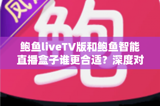鲍鱼liveTV版和鲍鱼智能直播盒子谁更合适？深度对比助你选对观影方案
