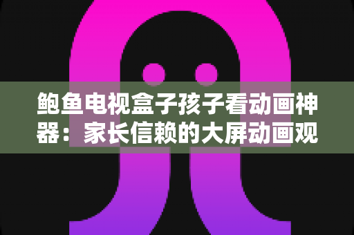 鲍鱼电视盒子孩子看动画神器：家长信赖的大屏动画观看全攻略