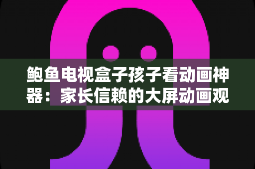 鲍鱼电视盒子孩子看动画神器：家长信赖的大屏动画观看全攻略