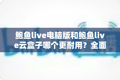 鲍鱼live电脑版和鲍鱼live云盒子哪个更耐用?全面对比与实用选购指南 鲍鱼live电脑版和鲍鱼live云盒子哪个更耐用?全面对比与实用选购指南
