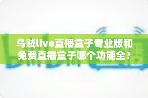 乌贼live直播盒子专业版和免费直播盒子哪个功能全？深度对比帮你选对版本