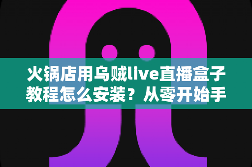 火锅店用乌贼live直播盒子教程怎么安装？从零开始手把手教学，帮您的门店轻松开启直播引流新玩法