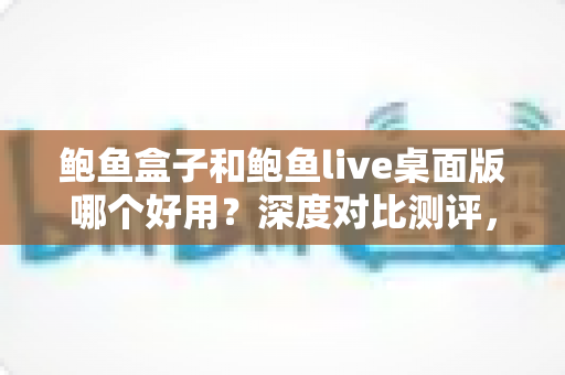 鲍鱼盒子和鲍鱼live桌面版哪个好用？深度对比测评，帮你找到最适合自己的桌面工具