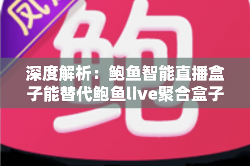 深度解析：鲍鱼智能直播盒子能替代鲍鱼live聚合盒子吗？功能、性能与选购一站式指南
