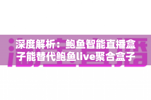 深度解析：鲍鱼智能直播盒子能替代鲍鱼live聚合盒子吗？功能、性能与选购一站式指南