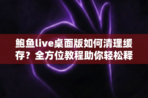 鲍鱼live桌面版如何清理缓存?全方位教程助你轻松释放空间、提升运行速度 鲍鱼live桌面版如何清理缓存?全方位教程助你轻松释放空间、提升运行速度