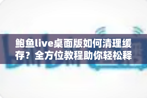 鲍鱼live桌面版如何清理缓存?全方位教程助你轻松释放空间、提升运行速度 鲍鱼live桌面版如何清理缓存?全方位教程助你轻松释放空间、提升运行速度