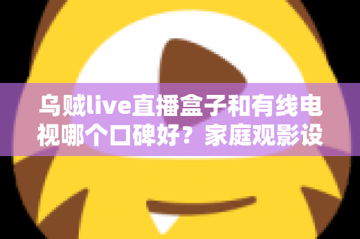 乌贼live直播盒子和有线电视哪个口碑好?家庭观影设备选购深度指南 乌贼live直播盒子和有线电视哪个口碑好?家庭观影设备选购深度指南