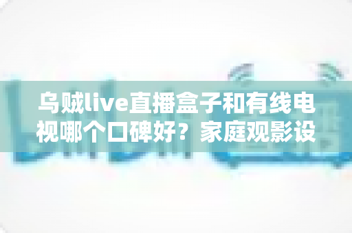 乌贼live直播盒子和有线电视哪个口碑好?家庭观影设备选购深度指南 乌贼live直播盒子和有线电视哪个口碑好?家庭观影设备选购深度指南