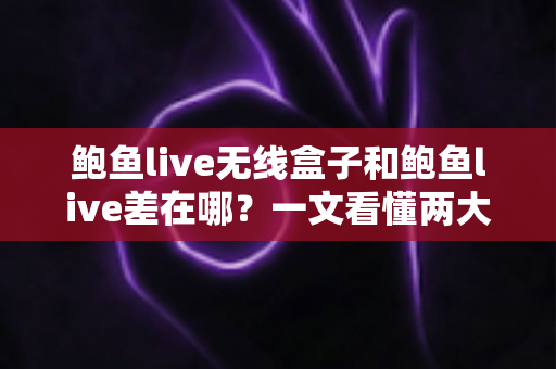 鲍鱼live无线盒子和鲍鱼live差在哪？一文看懂两大版本的核心区别与选购指南