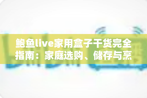 鲍鱼live家用盒子干货完全指南：家庭选购、储存与烹饪一文学会