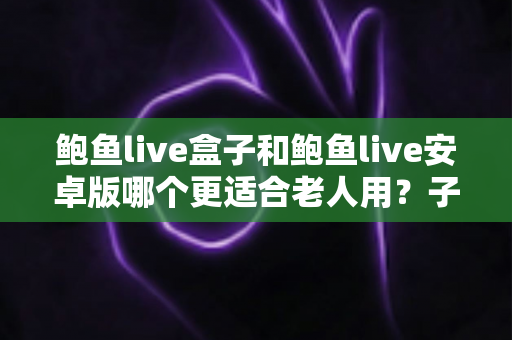 鲍鱼live盒子和鲍鱼live安卓版哪个更适合老人用？子女必读的选购与使用全攻略