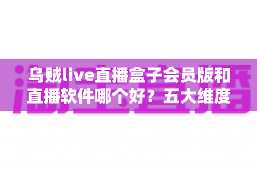乌贼live直播盒子会员版和直播软件哪个好？五大维度全面对比与选购指南