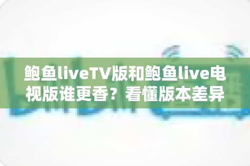 鲍鱼liveTV版和鲍鱼live电视版谁更香?看懂版本差异再下手才不亏 鲍鱼liveTV版和鲍鱼live电视版谁更香?看懂版本差异再下手才不亏