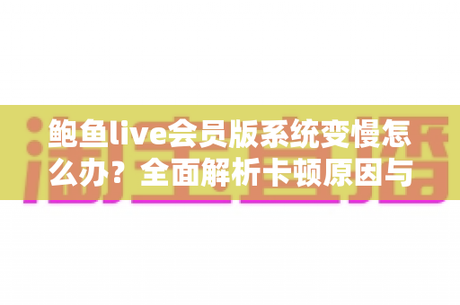 鲍鱼live会员版系统变慢怎么办?全面解析卡顿原因与高效优化方案,快速恢复流畅使用体验 鲍鱼live会员版系统变慢怎么办?全面解析卡顿原因与高效优化方案,快速恢复流畅使用体验