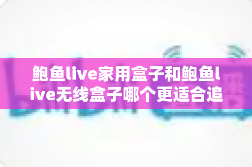 鲍鱼live家用盒子和鲍鱼live无线盒子哪个更适合追剧？深度对比帮你选对追剧利器