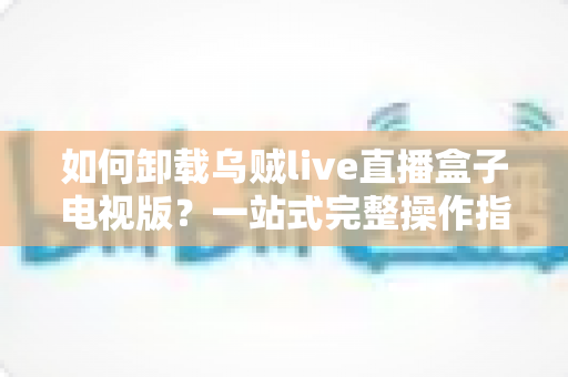 如何卸载乌贼live直播盒子电视版？一站式完整操作指南，让您的电视恢复流畅运行