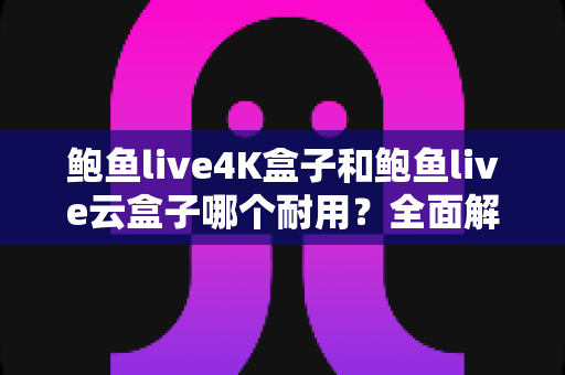 鲍鱼live4K盒子和鲍鱼live云盒子哪个耐用？全面解析两款电视盒子的使用寿命与选购指南