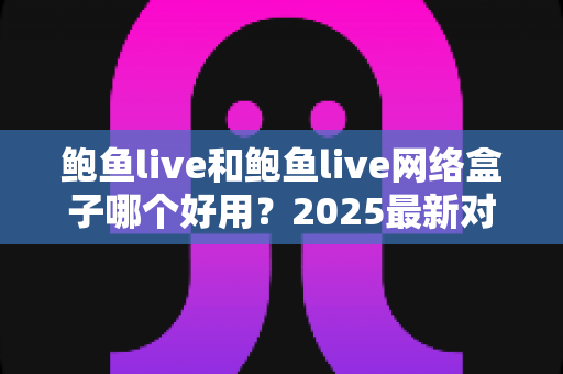 鲍鱼live和鲍鱼live网络盒子哪个好用?2025最新对比评测与选购全指南 鲍鱼live和鲍鱼live网络盒子哪个好用?2025最新对比评测与选购全指南